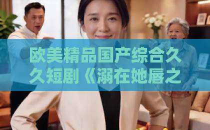 欧美精品国产综合久久短剧《溺在她唇之下》凭什么让人上头?2026年追剧前必看的真实观感与避坑指南伊人热热久久原色在线免费不卡www 欧美精品国产综合久久短剧《溺在她唇之下》凭什么让人上头?2026年追剧前必看的真实观感与避坑指南伊人热热久久原色在线免费不卡www