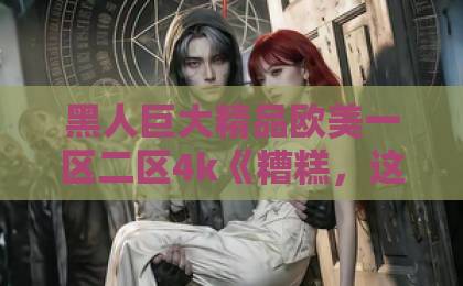 黑人巨大精品欧美一区二区4k《糟糕,这个男人他不对劲》短剧爆火背后:2026年最让人上头的反套路爽剧?国产乱码一卡二卡3卡4 黑人巨大精品欧美一区二区4k《糟糕,这个男人他不对劲》短剧爆火背后:2026年最让人上头的反套路爽剧?国产乱码一卡二卡3卡4
