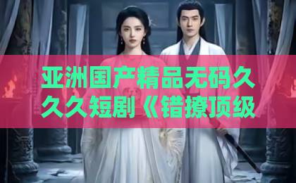 亚洲国产精品无码久久久短剧《错撩顶级男神!被他捧在掌心宠》凭什么让人一集上头?2026年追剧真实体验国产欧美天天一区二区 亚洲国产精品无码久久久短剧《错撩顶级男神!被他捧在掌心宠》凭什么让人一集上头?2026年追剧真实体验国产欧美天天一区二区