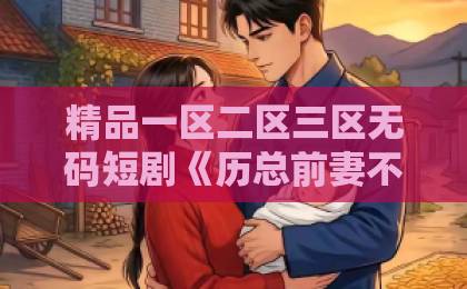 精品一区二区三区无码短剧《历总前妻不好惹》凭什么让人一集接一集？2026年追剧真实体验与看点拆解国产三级黄