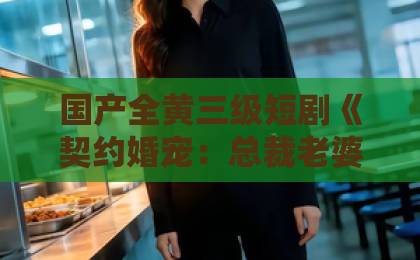 国产全黄三级短剧《契约婚宠:总裁老婆太会撩》凭什么让人一集上头?2026年追剧真实体验日本不卡免费一区二区 国产全黄三级短剧《契约婚宠:总裁老婆太会撩》凭什么让人一集上头?2026年追剧真实体验日本不卡免费一区二区