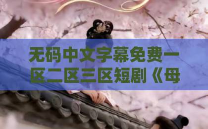 无码中文字幕免费一区二区三区短剧《母女联手,重拳出击》凭什么火?母女逆袭爽剧的流量密码揭秘!国产欧美日韩一卡 无码中文字幕免费一区二区三区短剧《母女联手,重拳出击》凭什么火?母女逆袭爽剧的流量密码揭秘!国产欧美日韩一卡