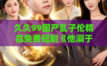 久久99国产乱子伦精品免费短剧《他溺于春山》为何爆火？深度解析剧情与情感内核（2026）欧美91精品久久久久网