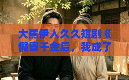 大蕉伊人久久短剧《假冒千金后，我成了豪门真团宠》：逆袭爽感与情感共鸣的双重暴击亚洲国产欧美一区二区三区