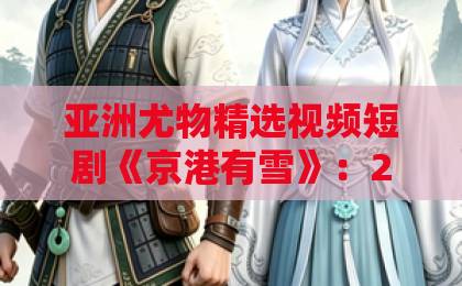 亚洲尤物精选视频短剧《京港有雪》：2026年最值得追的都市情感剧，你看了吗？亚洲精选福利视频