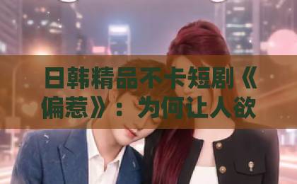 日韩精品不卡短剧《偏惹》：为何让人欲罢不能？【深度解析】欧美日本二区一区网站