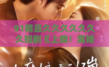 91精品久久久久久久久短剧《上瘾!离婚后怀崽,前夫要她同居》为何让人上头?日产精品卡2卡三卡乱码网站 91精品久久久久久久久短剧《上瘾!离婚后怀崽,前夫要她同居》为何让人上头?日产精品卡2卡三卡乱码网站