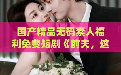 国产精品无码素人福利免费短剧《前夫,这次换我追你》凭什么火?看完这几点我悟了!【深度解析】在线欧美精品视频一区二区三区 国产精品无码素人福利免费短剧《前夫,这次换我追你》凭什么火?看完这几点我悟了!【深度解析】在线欧美精品视频一区二区三区