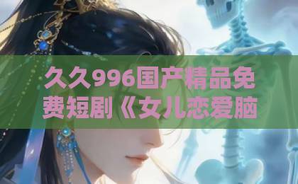 久久996国产精品免费短剧《女儿恋爱脑，我另开小号》为何爆火？揭秘父母反向育儿新思路国产亚洲精品国产福利