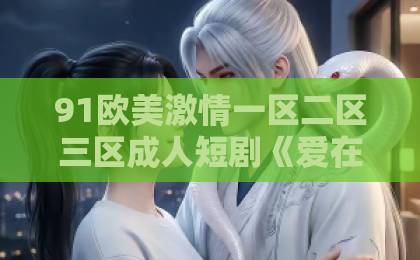 91欧美激情一区二区三区成人短剧《爱在循环心动时》凭什么刷屏？一口气看完的甜宠新宠亚洲欧美日韩精品中文乱码23