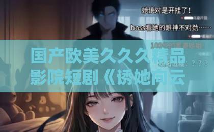 国产欧美久久久精品影院短剧《诱她向云端沦陷》！2026年最火虐恋天花板，你追了吗？久久综合综合久久精品久久久久久中文字幕专区