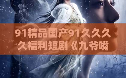 91精品国产91久久久久福利短剧《九爷嘴硬腰软！夫人一哄就沦陷》凭啥霸屏？看完直呼上头！亚洲欧美综合国产一区