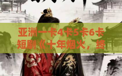 亚洲一卡4卡5卡6卡短剧《十年烟火，终醒大梦》凭什么让人追到停不下来？【深度拆解】国产精品一区二区