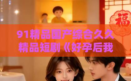 91精品国产综合久久精品短剧《好孕后我逆袭人间富贵花》凭什么让人停不下来？2026年追剧真实体验与看点拆解欧美一区二区三区四区