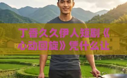 丁香久久伊人短剧《心动回旋》凭什么让人一刷再刷？2026年追剧党真实反馈与看点拆解日韩精品视频中文