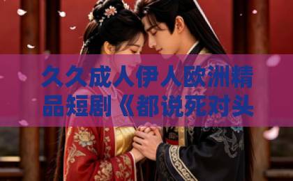 久久成人伊人欧洲精品短剧《都说死对头太冷，深夜却诱吻我》凭什么让人熬夜追？2026年这部反套路甜宠剧的看点全拆解成年女人永久免费观看视频