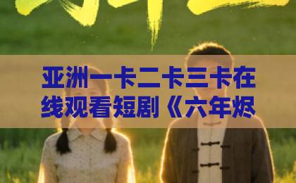 亚洲一卡二卡三卡在线观看短剧《六年烬，情未绝》凭什么让人上头？2026年追剧党真实反馈与看点拆解最新亚洲精品一卡二卡三卡四卡