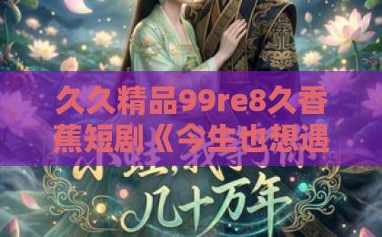 久久精品99re8久香蕉短剧《今生也想遇见你》凭什么让人上头？2026年追剧前必看的真实观感与隐藏看点亚洲中文字幕日韩精品