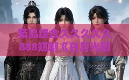精品综合久久久久久888短剧《白月光回国了，统统闪开》凭什么让人上头？2026年追剧党真实反馈与看点拆解黑人高清欧美一区ww