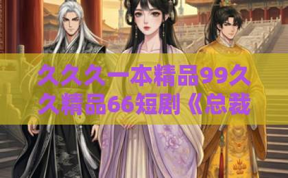 久久久一本精品99久久精品66短剧《总裁老婆别怕,你外卖老公人间无敌》(75集)——为什么说它是2026年最让人上头的霸总爽剧?【短剧推荐】外卖小哥逆袭总裁,一集入坑停不下来!