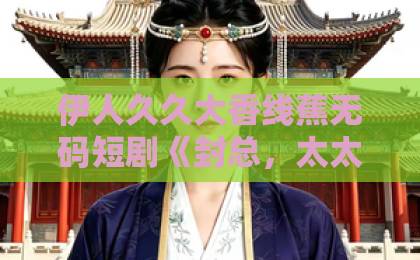 伊人久久大香线蕉无码短剧《封总，太太跟你离婚很久了》凭什么让人追到停不下来？拆解爽点与隐藏看点欧美日韩精品中文