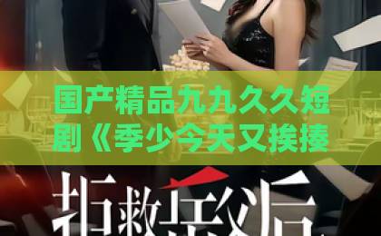 国产精品九九久久短剧《季少今天又挨揍了吗》凭什么让人一集上头？2026年追剧真实体验与看点拆解国产精品久久91
