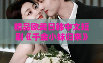 精品欧美日韩中文短剧《千金小妹归来》凭什么让人一集接一集？2026年追剧真实体验与看点拆解国产欧美久久久精品影院