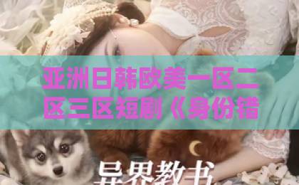 亚洲日韩欧美一区二区三区短剧《身份错位：总裁的契约恋人》凭什么让人停不下来？拆解2026年爆款短剧的流量密码欧美成人一区二区三区