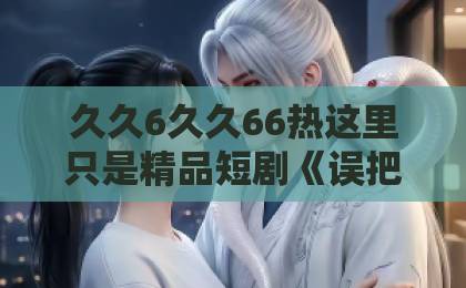 久久6久久66热这里只是精品短剧《误把限制文发给死对头后》凭什么让人上头？2026年追剧真实体验与看点拆解精品乱码一卡2卡3卡