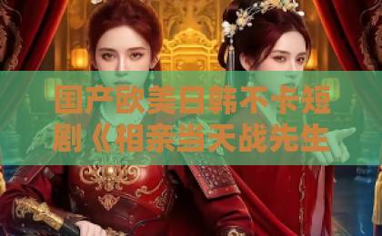 国产欧美日韩不卡短剧《相亲当天战先生拉着我去领证》凭什么让人一口气刷完？拆解反套路甜宠的流量密码日韩精品中文字幕一区二区久浴女