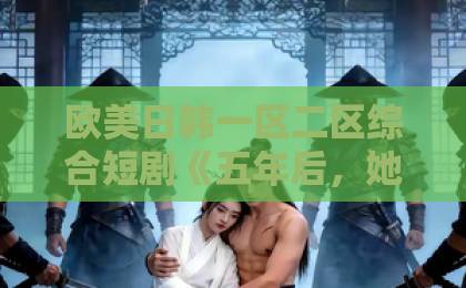 欧美日韩一区二区综合短剧《五年后,她带着三个幼崽回归》凭什么让人一口气刷完?2026年追剧真实体验国产一区精品视频一区二区 欧美日韩一区二区综合短剧《五年后,她带着三个幼崽回归》凭什么让人一口气刷完?2026年追剧真实体验国产一区精品视频一区二区