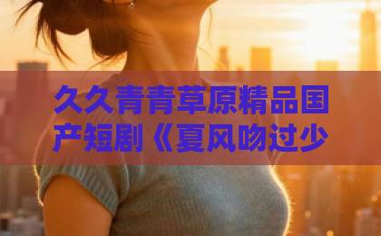 久久青青草原精品国产短剧《夏风吻过少年心》凭什么让人上头?2026年青春剧黑马深度拆解精品中文字幕日韩 久久青青草原精品国产短剧《夏风吻过少年心》凭什么让人上头?2026年青春剧黑马深度拆解精品中文字幕日韩