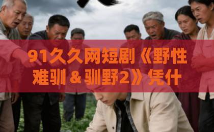 91久久网短剧《野性难驯＆驯野2》凭什么让人上头？2026年追剧前必看的真实观感与避坑指南日产久久视频