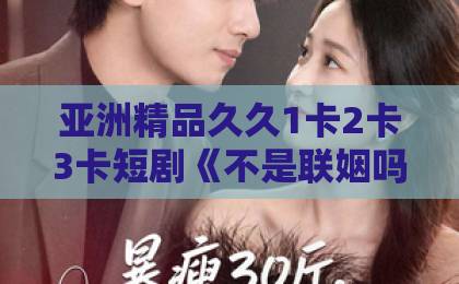 亚洲精品久久1卡2卡3卡短剧《不是联姻吗，裴总怎么陷入热恋啦》凭啥让人熬夜追？拆解反套路甜宠的隐藏看点日韩精品一区