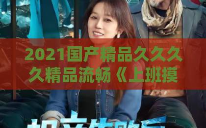 2021国产精品久久久久精品流畅《上班摸鱼，我迎娶白富美总裁》凭什么让人一集上头？2026年短剧爆款拆解一本久久伊人精品