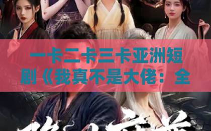 一卡二卡三卡亚洲短剧《我真不是大佬：全宗跪求我嫁魔女》（75集）为何让人上头？【2026年必看逆袭爽剧】