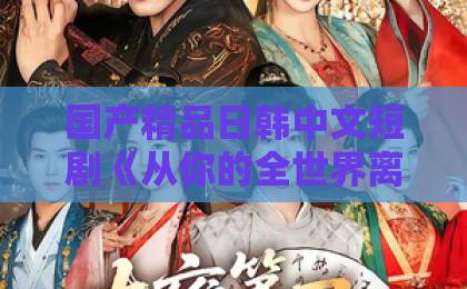 国产精品日韩中文短剧《从你的全世界离开》：2026年最扎心的都市情感短剧，到底值不值得追？欧美精品日韩中文