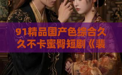91精品国产色综合久久不卡蜜臀短剧《裴总，夫人她贪财又好色》凭什么让人一集上头？2026年追剧真实体验久久精品一本到99热免费