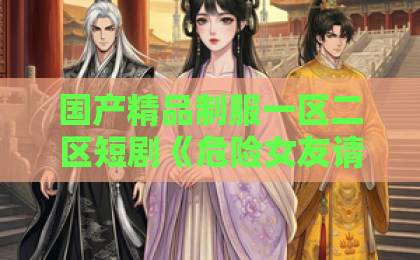 国产精品制服一区二区短剧《危险女友请查收》到底值不值得追？2026年观剧避坑指南来了国产黄a三级三级三
