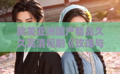 欧美亚洲国产精品久久高清短剧《玫瑰与忠犬》凭什么让人上头？拆解2026年这部黑马短剧的爆款密码亚洲一卡2卡三卡国产