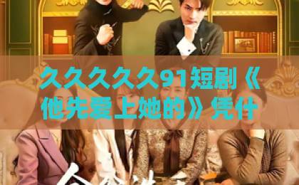 久久久久久91短剧《他先爱上她的》凭什么让人熬夜追?2026年观剧避坑与上头指南日韩精品在线中文 久久久久久91短剧《他先爱上她的》凭什么让人熬夜追?2026年观剧避坑与上头指南日韩精品在线中文
