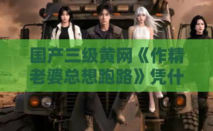 国产三级黄网《作精老婆总想跑路》凭什么让人追到停不下来？2026年短剧黑马拆解国产人妻精品无码久久久久久一区二区三区