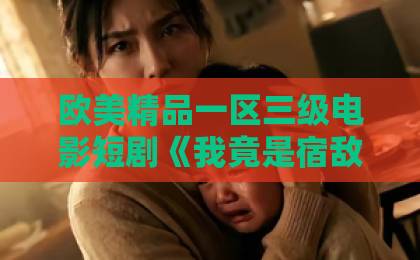 欧美精品一区三级电影短剧《我竟是宿敌白月光宋柚缘》凭什么让人上头?2026年追剧党必看的反套路解析91精品免费久久久久久久久 欧美精品一区三级电影短剧《我竟是宿敌白月光宋柚缘》凭什么让人上头?2026年追剧党必看的反套路解析91精品免费久久久久久久久
