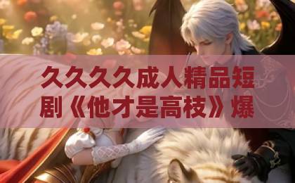 久久久久成人精品短剧《他才是高枝》爆火背后:为什么观众一边吐槽一边追?亚洲国产成人久久精品 久久久久成人精品短剧《他才是高枝》爆火背后:为什么观众一边吐槽一边追?亚洲国产成人久久精品
