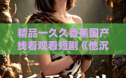 精品一久久香蕉国产线看观看短剧《他沉溺于月光》凭什么让人上头?2026年追剧前必看的真实观感与隐藏看点中文日韩不卡视频在线观看 精品一久久香蕉国产线看观看短剧《他沉溺于月光》凭什么让人上头?2026年追剧前必看的真实观感与隐藏看点中文日韩不卡视频在线观看