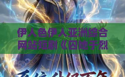 伊人色伊人亚洲综合网站短剧《囚她于烈焰》凭什么让人一集上头?2026年追剧前必看的真实观感与隐藏细节一本久久伊人精品 伊人色伊人亚洲综合网站短剧《囚她于烈焰》凭什么让人一集上头?2026年追剧前必看的真实观感与隐藏细节一本久久伊人精品
