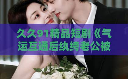 久久91精品短剧《气运互通后纨绔老公被我带飞》凭什么让人一集上头？2026年追剧真实体验欧美日韩三区