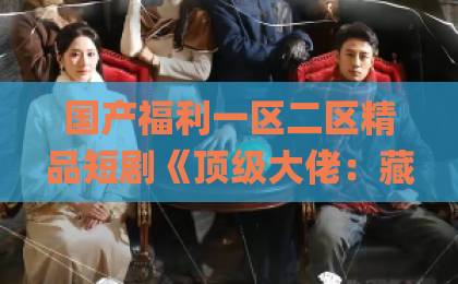 国产福利一区二区精品短剧《顶级大佬：藏不住的锋芒》凭什么让人一集接一集？2026年追剧党真实反馈日韩Äv片无码一区二区三区不卡