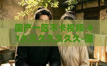 国产一区不卡视频-91久久久久久久久-国产福利不卡在线视频2026年，纯真年代的爱情为何让Z世代集体破防？三个真相戳中泪点