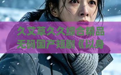 久艾草久久综合精品无码国产短剧《以身为饵》到底值不值得追？看完这篇再决定【2026年观剧避坑指南】Äv蜜桃一区免费